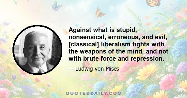 Against what is stupid, nonsensical, erroneous, and evil, [classical] liberalism fights with the weapons of the mind, and not with brute force and repression.