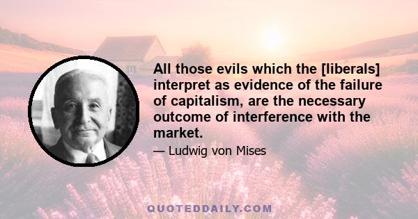 All those evils which the [liberals] interpret as evidence of the failure of capitalism, are the necessary outcome of interference with the market.