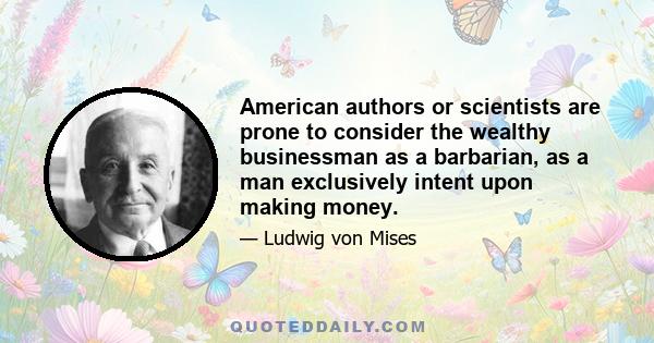 American authors or scientists are prone to consider the wealthy businessman as a barbarian, as a man exclusively intent upon making money.