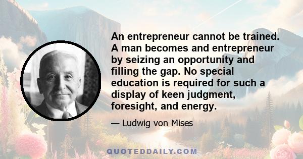 An entrepreneur cannot be trained. A man becomes and entrepreneur by seizing an opportunity and filling the gap. No special education is required for such a display of keen judgment, foresight, and energy.