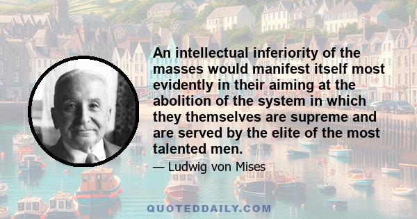 An intellectual inferiority of the masses would manifest itself most evidently in their aiming at the abolition of the system in which they themselves are supreme and are served by the elite of the most talented men.