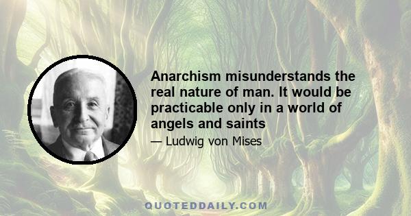 Anarchism misunderstands the real nature of man. It would be practicable only in a world of angels and saints