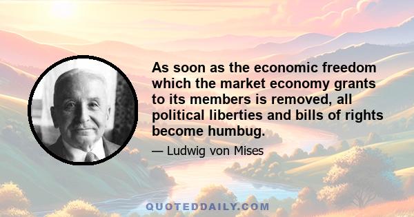 As soon as the economic freedom which the market economy grants to its members is removed, all political liberties and bills of rights become humbug.