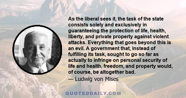 As the liberal sees it, the task of the state consists solely and exclusively in guaranteeing the protection of life, health, liberty, and private property against violent attacks. Everything that goes beyond this is an 