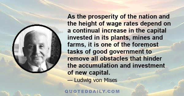 As the prosperity of the nation and the height of wage rates depend on a continual increase in the capital invested in its plants, mines and farms, it is one of the foremost tasks of good government to remove all