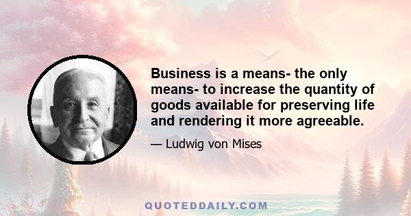 Business is a means- the only means- to increase the quantity of goods available for preserving life and rendering it more agreeable.