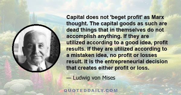 Capital does not 'beget profit' as Marx thought. The capital goods as such are dead things that in themselves do not accomplish anything. If they are utilized according to a good idea, profit results. If they are