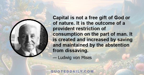 Capital is not a free gift of God or of nature. It is the outcome of a provident restriction of consumption on the part of man. It is created and increased by saving and maintained by the abstention from dissaving.