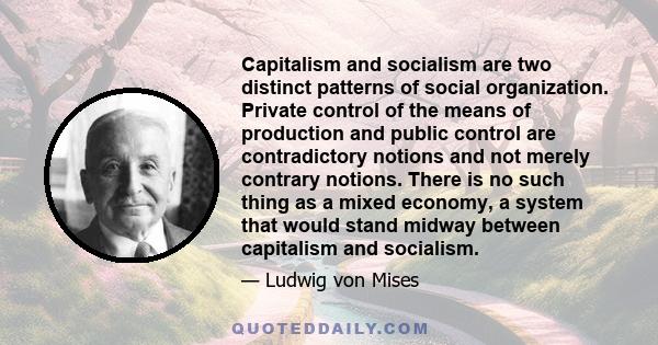 Capitalism and socialism are two distinct patterns of social organization. Private control of the means of production and public control are contradictory notions and not merely contrary notions. There is no such thing