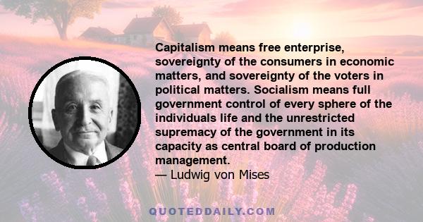 Capitalism means free enterprise, sovereignty of the consumers in economic matters, and sovereignty of the voters in political matters. Socialism means full government control of every sphere of the individuals life and 