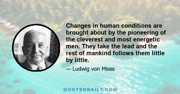 Changes in human conditions are brought about by the pioneering of the cleverest and most energetic men. They take the lead and the rest of mankind follows them little by little.