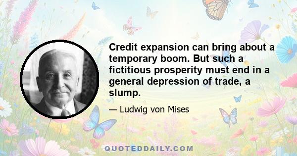 Credit expansion can bring about a temporary boom. But such a fictitious prosperity must end in a general depression of trade, a slump.