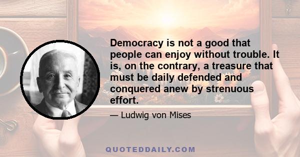 Democracy is not a good that people can enjoy without trouble. It is, on the contrary, a treasure that must be daily defended and conquered anew by strenuous effort.