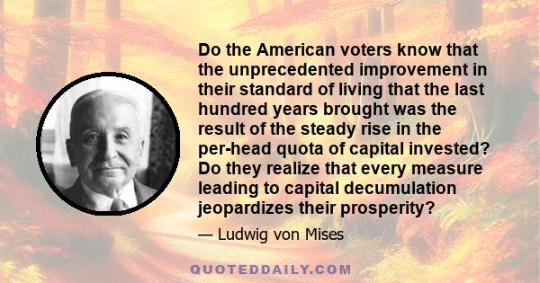 Do the American voters know that the unprecedented improvement in their standard of living that the last hundred years brought was the result of the steady rise in the per-head quota of capital invested? Do they realize 