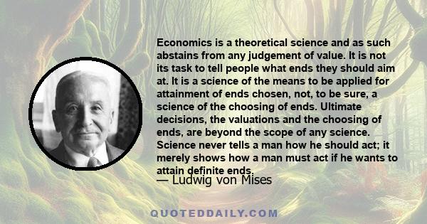 Economics is a theoretical science and as such abstains from any judgement of value. It is not its task to tell people what ends they should aim at. It is a science of the means to be applied for attainment of ends