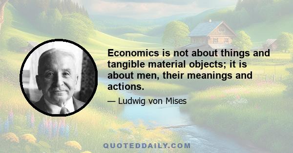 Economics is not about things and tangible material objects; it is about men, their meanings and actions.