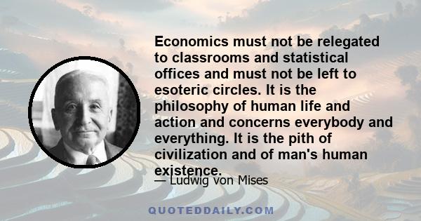 Economics must not be relegated to classrooms and statistical offices and must not be left to esoteric circles. It is the philosophy of human life and action and concerns everybody and everything. It is the pith of