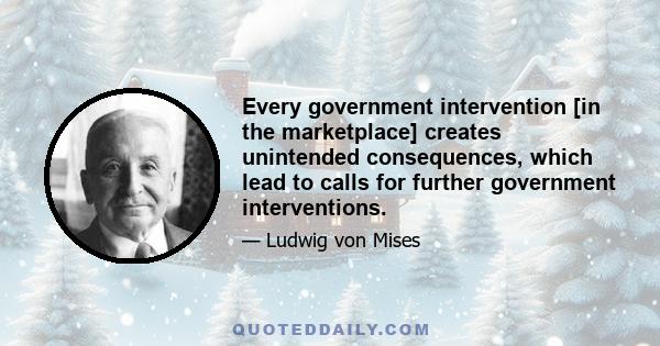 Every government intervention [in the marketplace] creates unintended consequences, which lead to calls for further government interventions.