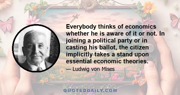 Everybody thinks of economics whether he is aware of it or not. In joining a political party or in casting his ballot, the citizen implicitly takes a stand upon essential economic theories.