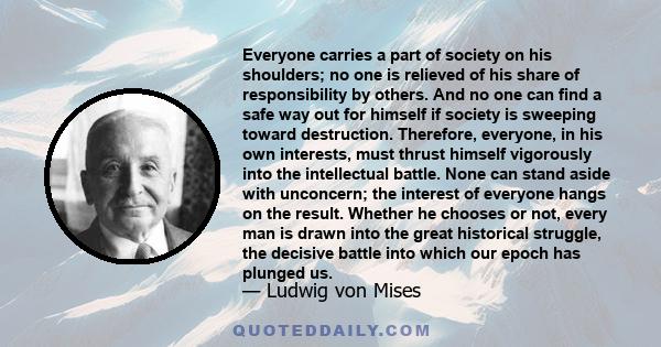 Everyone carries a part of society on his shoulders; no one is relieved of his share of responsibility by others. And no one can find a safe way out for himself if society is sweeping toward destruction. Therefore,