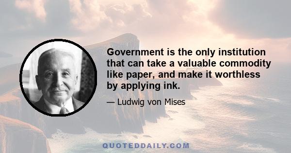 Government is the only institution that can take a valuable commodity like paper, and make it worthless by applying ink.