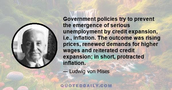 Government policies try to prevent the emergence of serious unemployment by credit expansion, i.e., inflation. The outcome was rising prices, renewed demands for higher wages and reiterated credit expansion; in short,