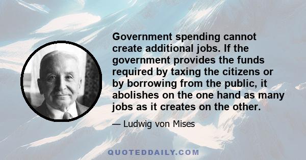 Government spending cannot create additional jobs. If the government provides the funds required by taxing the citizens or by borrowing from the public, it abolishes on the one hand as many jobs as it creates on the