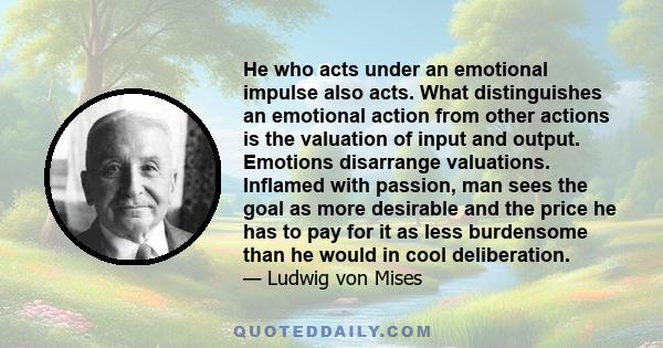 He who acts under an emotional impulse also acts. What distinguishes an emotional action from other actions is the valuation of input and output. Emotions disarrange valuations. Inflamed with passion, man sees the goal