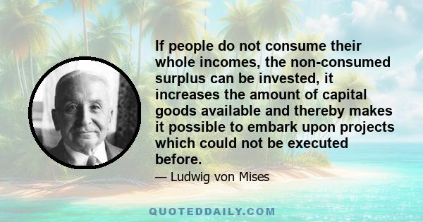 If people do not consume their whole incomes, the non-consumed surplus can be invested, it increases the amount of capital goods available and thereby makes it possible to embark upon projects which could not be