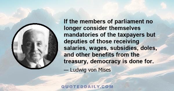 If the members of parliament no longer consider themselves mandatories of the taxpayers but deputies of those receiving salaries, wages, subsidies, doles, and other benefits from the treasury, democracy is done for.