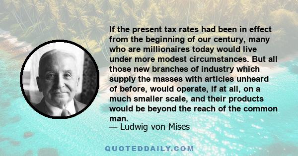 If the present tax rates had been in effect from the beginning of our century, many who are millionaires today would live under more modest circumstances. But all those new branches of industry which supply the masses