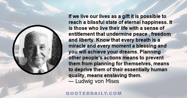 If we live our lives as a gift it is possible to reach a blissful state of eternal happiness. It is those who live their life with a sense of entitlement that undermine peace , freedom and liberty. Know that every