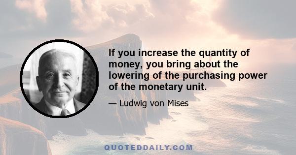 If you increase the quantity of money, you bring about the lowering of the purchasing power of the monetary unit.