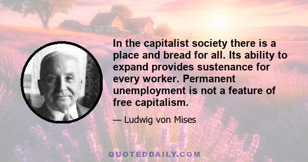 In the capitalist society there is a place and bread for all. Its ability to expand provides sustenance for every worker. Permanent unemployment is not a feature of free capitalism.