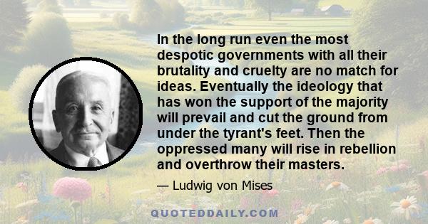 In the long run even the most despotic governments with all their brutality and cruelty are no match for ideas. Eventually the ideology that has won the support of the majority will prevail and cut the ground from under 