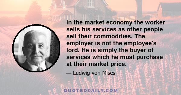 In the market economy the worker sells his services as other people sell their commodities. The employer is not the employee's lord. He is simply the buyer of services which he must purchase at their market price.