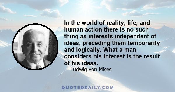 In the world of reality, life, and human action there is no such thing as interests independent of ideas, preceding them temporarily and logically. What a man considers his interest is the result of his ideas.