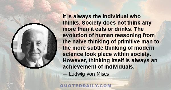 It is always the individual who thinks. Society does not think any more than it eats or drinks. The evolution of human reasoning from the naive thinking of primitive man to the more subtle thinking of modern science