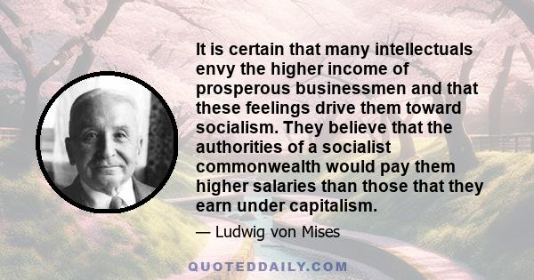 It is certain that many intellectuals envy the higher income of prosperous businessmen and that these feelings drive them toward socialism. They believe that the authorities of a socialist commonwealth would pay them