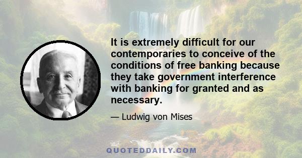 It is extremely difficult for our contemporaries to conceive of the conditions of free banking because they take government interference with banking for granted and as necessary.