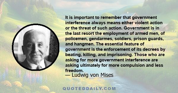 It is important to remember that government interference always means either violent action or the threat of such action. Government is in the last resort the employment of armed men, of policemen, gendarmes, soldiers,