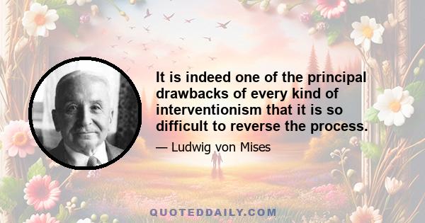 It is indeed one of the principal drawbacks of every kind of interventionism that it is so difficult to reverse the process.