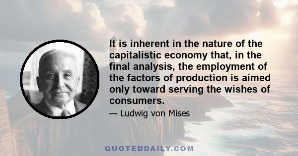 It is inherent in the nature of the capitalistic economy that, in the final analysis, the employment of the factors of production is aimed only toward serving the wishes of consumers.