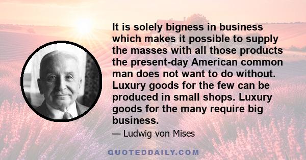 It is solely bigness in business which makes it possible to supply the masses with all those products the present-day American common man does not want to do without. Luxury goods for the few can be produced in small