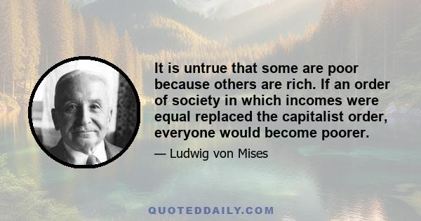 It is untrue that some are poor because others are rich. If an order of society in which incomes were equal replaced the capitalist order, everyone would become poorer.