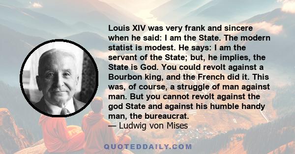 Louis XIV was very frank and sincere when he said: I am the State. The modern statist is modest. He says: I am the servant of the State; but, he implies, the State is God. You could revolt against a Bourbon king, and