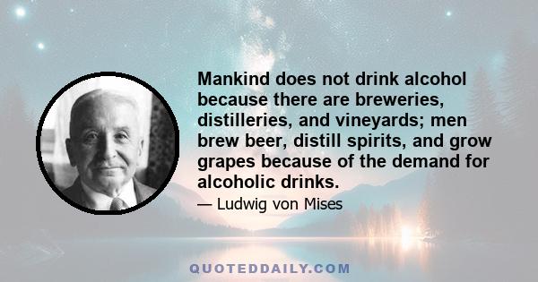 Mankind does not drink alcohol because there are breweries, distilleries, and vineyards; men brew beer, distill spirits, and grow grapes because of the demand for alcoholic drinks.