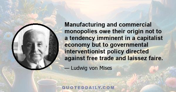 Manufacturing and commercial monopolies owe their origin not to a tendency imminent in a capitalist economy but to governmental interventionist policy directed against free trade and laissez faire.