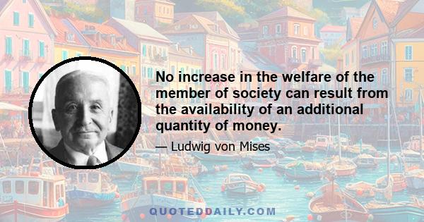 No increase in the welfare of the member of society can result from the availability of an additional quantity of money.