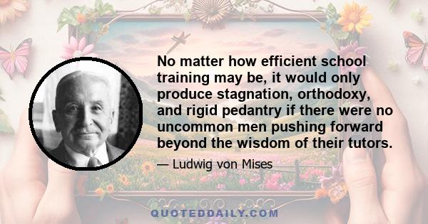 No matter how efficient school training may be, it would only produce stagnation, orthodoxy, and rigid pedantry if there were no uncommon men pushing forward beyond the wisdom of their tutors.